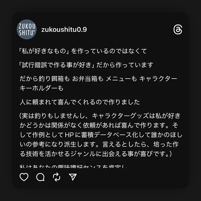 「私が好きなもの」を作っているのではなくて

「試行錯誤で作る事が好き」だから作っています

だから釣り餌箱も お弁当箱も メニューも キャラクターキーホルダーも 

人に頼まれて喜んでくれるので作りました

（実は釣りもしませんし、キャラクターグッズは私が好きかどうかは関係がなく依頼があれば喜んで作ります。そして作例としてHPに蓄積データベース化して誰かのほしいの参考になり派生します。言えるとしたら、培った作る技術を活かせるジャンルに出会える事が喜びです。）

私はあなたの趣味嗜好センスを肯定し

素直にフェアに具現化するだけです

私はあなたのほしいをつくります

私はライフスタイルの提案はせず

私の感じる主観的なオシャレだとかダサいとか新しいとか古いとかの雑念は捨て去り

ジャンル問わずフラットな目線で設計から取り組みます

室長

#zukoushitu